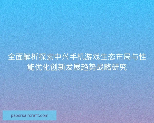 全面解析探索中兴手机游戏生态布局与性能优化创新发展趋势战略研究